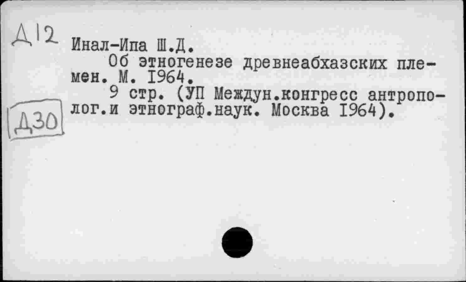 ﻿Инал-Ипа Ш.Д.
Об этногенезе древнеабхазских племен. М. 1964.
9 стр. (УП Междун.конгресс антропо лог.и этнограф.наук. Москва 1964).